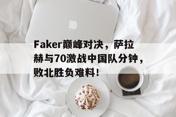 雷速直播-包含Faker巅峰对决，萨拉赫与70激战中国队分钟，败北胜负难料！的词条
